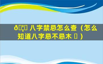 🦄 八字禁忌怎么查（怎么知道八字忌不忌木 ☘ ）